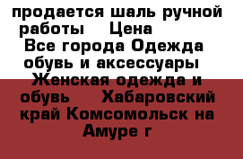 продается шаль ручной работы  › Цена ­ 1 300 - Все города Одежда, обувь и аксессуары » Женская одежда и обувь   . Хабаровский край,Комсомольск-на-Амуре г.